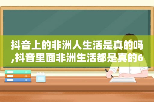 抖音上的非洲人生活是真的吗,抖音里面非洲生活都是真的6么