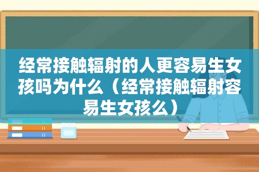 经常接触辐射的人更容易生女孩吗为什么（经常接触辐射容易生女孩么）