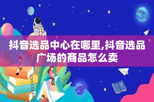 抖音选品中心在哪里,抖音选品广场的商品怎么卖