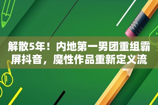 解散5年！内地第一男团重组 *** 抖音，魔性作品重新定义流行理念