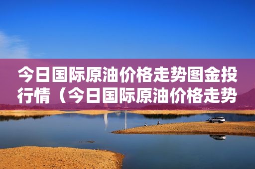 今日国际原油价格走势图金投行情（今日国际原油价格走势图国际原油最新价格）