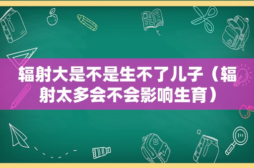 辐射大是不是生不了儿子（辐射太多会不会影响生育）