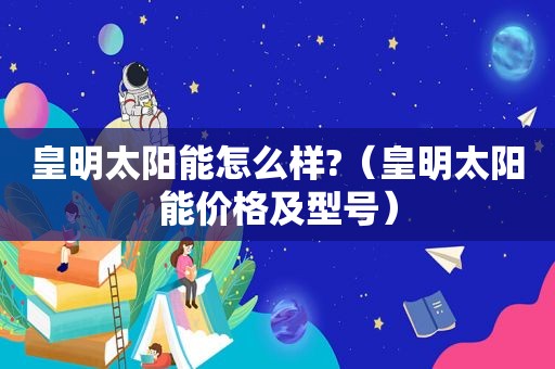 皇明太阳能怎么样?（皇明太阳能价格及型号）