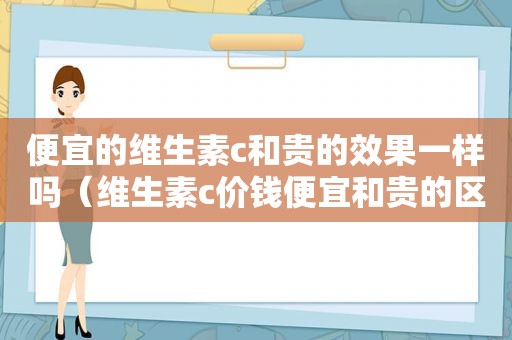 便宜的维生素c和贵的效果一样吗（维生素c价钱便宜和贵的区别）