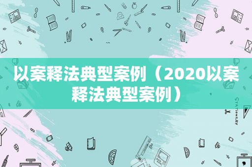 以案释法典型案例（2020以案释法典型案例）