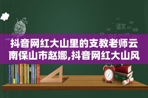 抖音网红大山里的支教老师云南保山市赵娜,抖音网红大山风云过