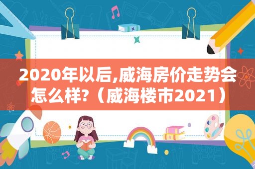 2020年以后,威海房价走势会怎么样?（威海楼市2021）