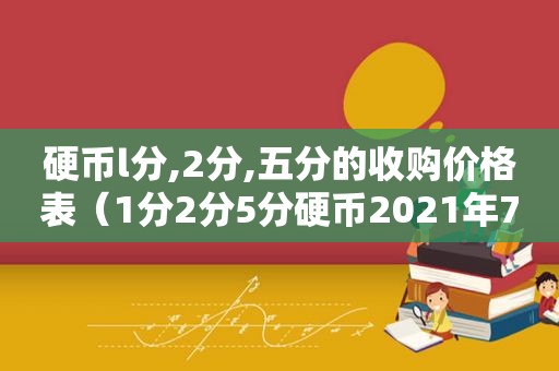 硬币l分,2分,五分的收购价格表（1分2分5分硬币2021年7月最新价格）