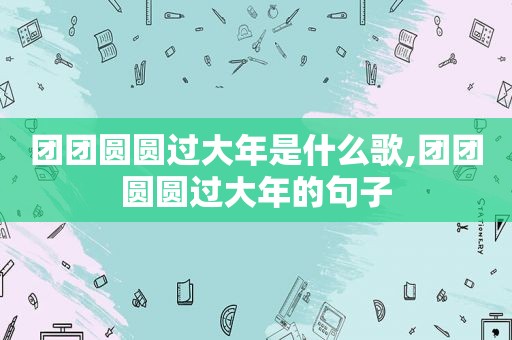 团团圆圆过大年是什么歌,团团圆圆过大年的句子