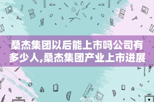 桑杰集团以后能上市吗公司有多少人,桑杰集团产业上市进展