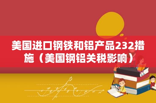 美国进口钢铁和铝产品232措施（美国钢铝关税影响）