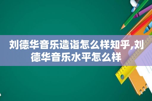 刘德华音乐造诣怎么样知乎,刘德华音乐水平怎么样