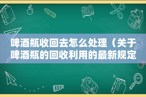 啤酒瓶收回去怎么处理（关于啤酒瓶的回收利用的最新规定）