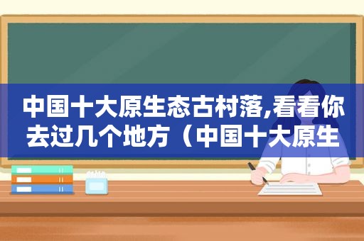 中国十大原生态古村落,看看你去过几个地方（中国十大原生态古村落,看看你去过几个城市）