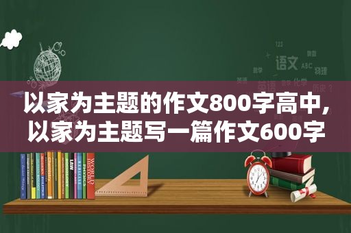 以家为主题的作文800字高中,以家为主题写一篇作文600字