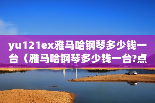 yu121ex雅马哈钢琴多少钱一台（雅马哈钢琴多少钱一台?点击了解详情）