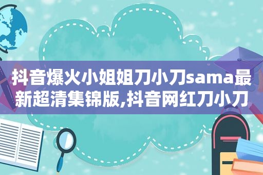 抖音爆火小姐姐刀小刀sama最新超清集锦版,抖音网红刀小刀怎么了?