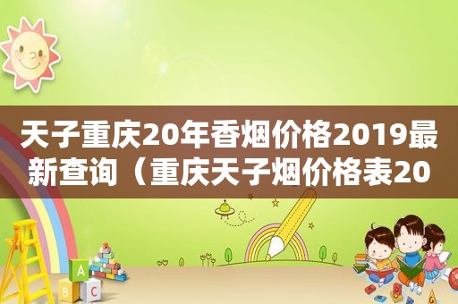 天子重庆20年香烟价格2019最新查询（重庆天子烟价格表2021价格表）