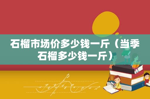 石榴市场价多少钱一斤（当季石榴多少钱一斤）