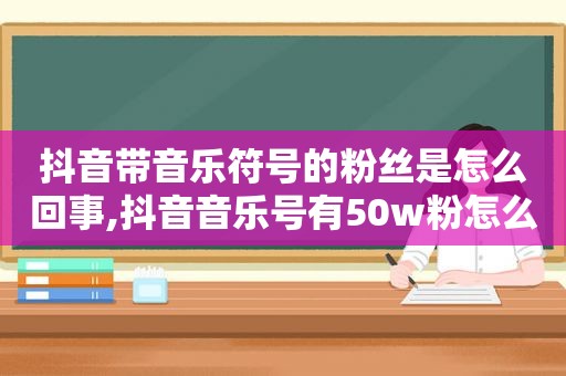 抖音带音乐符号的粉丝是怎么回事,抖音音乐号有50w粉怎么变现