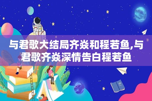 与君歌大结局齐焱和程若鱼,与君歌齐焱深情告白程若鱼