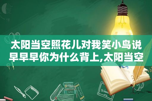 太阳当空照花儿对我笑小鸟说早早早你为什么背上,太阳当空照花对我笑小鸟说早早早你为什么背上小书包