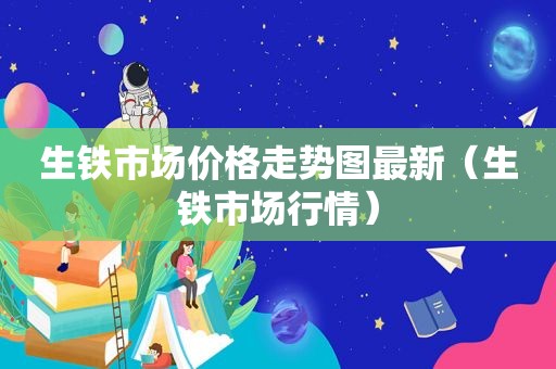 生铁市场价格走势图最新（生铁市场行情）