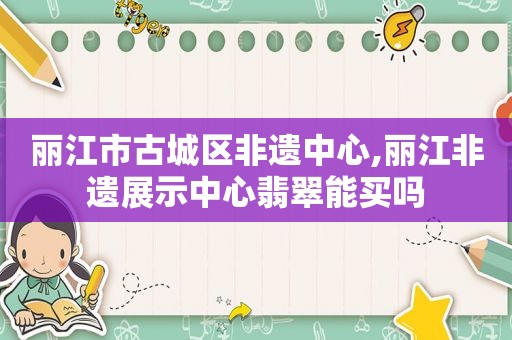 丽江市古城区非遗中心,丽江非遗展示中心翡翠能买吗