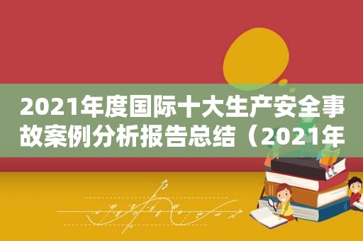 2021年度国际十大生产安全事故案例分析报告总结（2021年度国际十大生产安全事故案例分析报告会）