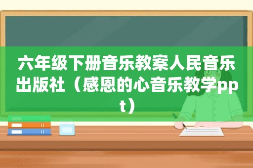 六年级下册音乐教案人民音乐出版社（感恩的心音乐教学ppt）