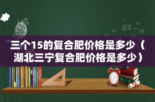 三个15的复合肥价格是多少（湖北三宁复合肥价格是多少）