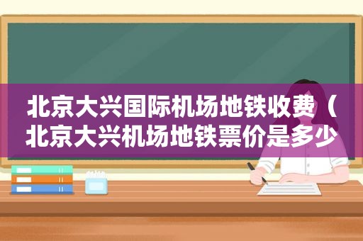 北京大兴国际机场地铁收费（北京大兴机场地铁票价是多少）