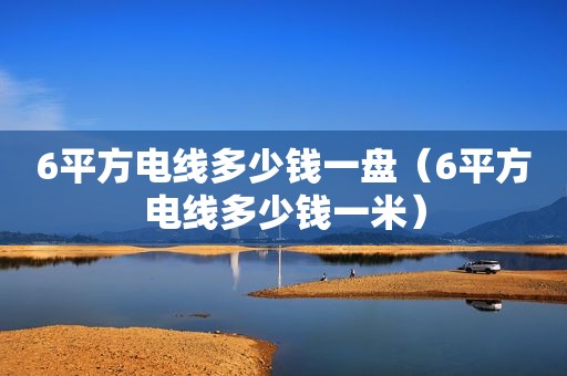 6平方电线多少钱一盘（6平方电线多少钱一米）