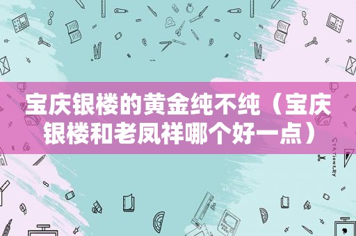 宝庆银楼的黄金纯不纯（宝庆银楼和老凤祥哪个好一点）