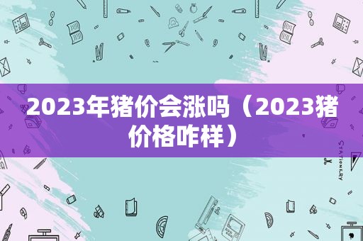 2023年猪价会涨吗（2023猪价格咋样）