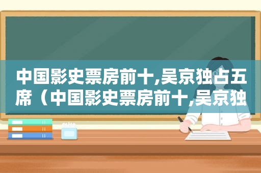 中国影史票房前十,吴京独占五席（中国影史票房前十,吴京独占五席是真的吗）