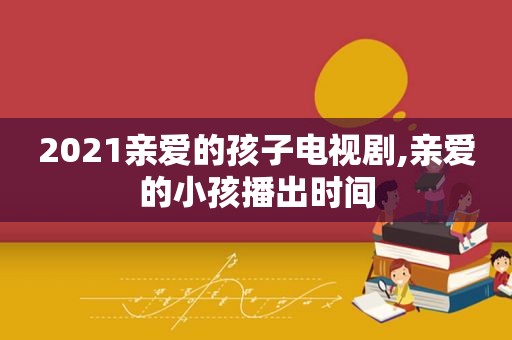 2021亲爱的孩子电视剧,亲爱的小孩播出时间