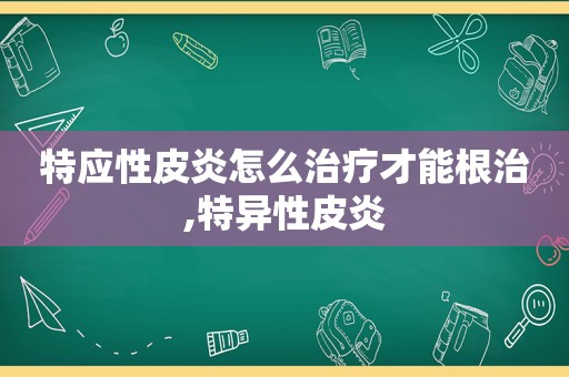 特应性皮炎怎么治疗才能根治,特异性皮炎