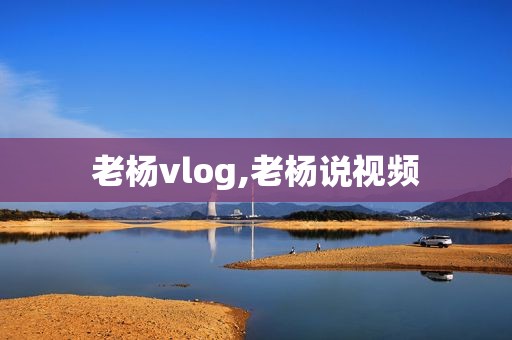 老杨vlog,老杨说视频