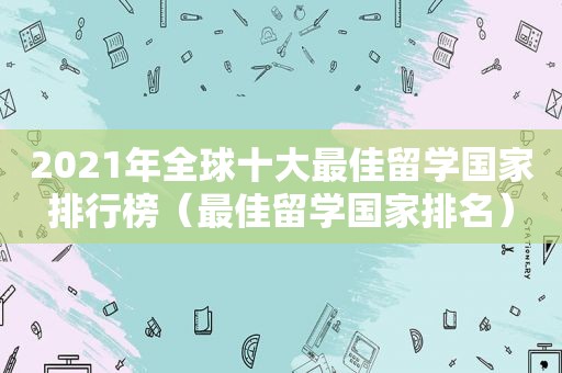 2021年全球十大最佳留学国家排行榜（最佳留学国家排名）