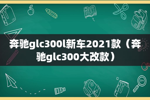 奔驰glc300l新车2021款（奔驰glc300大改款）