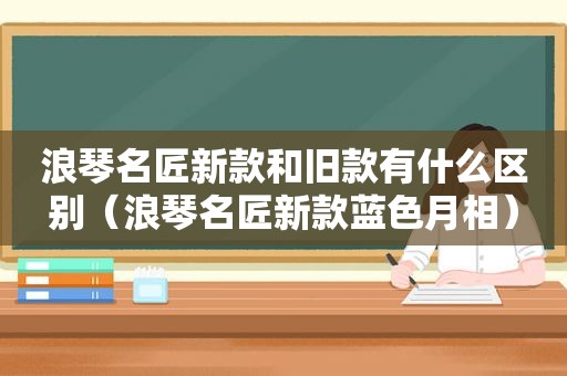 浪琴名匠新款和旧款有什么区别（浪琴名匠新款蓝色月相）