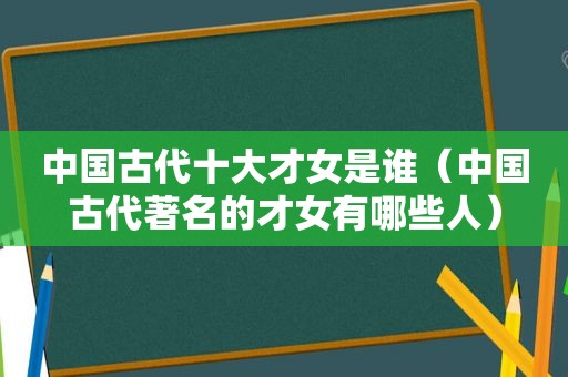 中国古代十大才女是谁（中国古代著名的才女有哪些人）