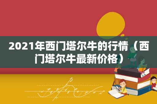 2021年西门塔尔牛的行情（西门塔尔牛最新价格）