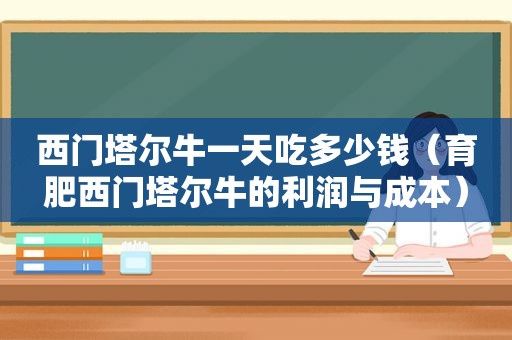 西门塔尔牛一天吃多少钱（育肥西门塔尔牛的利润与成本）