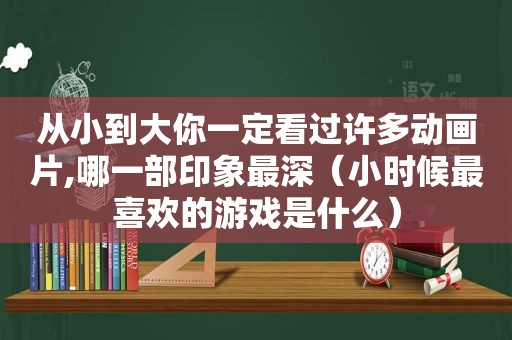 从小到大你一定看过许多动画片,哪一部印象最深（小时候最喜欢的游戏是什么）