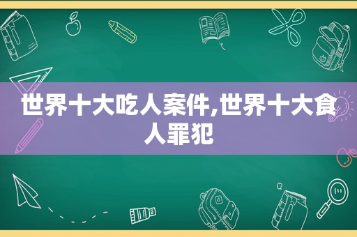 世界十大吃人案件,世界十大食人罪犯