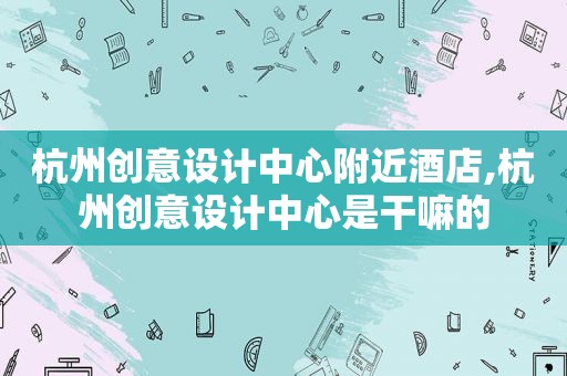 杭州创意设计中心附近酒店,杭州创意设计中心是干嘛的