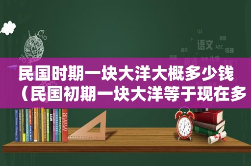 民国时期一块大洋大概多少钱（民国初期一块大洋等于现在多少人民币）