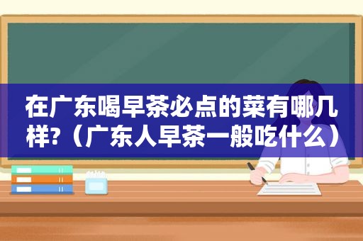 在广东喝早茶必点的菜有哪几样?（广东人早茶一般吃什么）